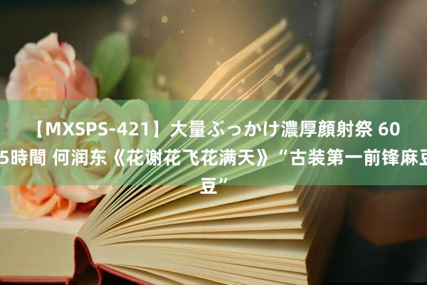 【MXSPS-421】大量ぶっかけ濃厚顔射祭 60人5時間 何润东《花谢花飞花满天》“古装第一前锋麻豆”