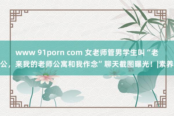 www 91porn com 女老师管男学生叫“老公，来我的老师公寓和我作念”聊天截图曝光！|素养