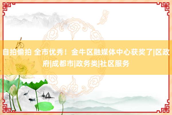 自拍偷拍 全市优秀！金牛区融媒体中心获奖了|区政府|成都市|政务类|社区服务