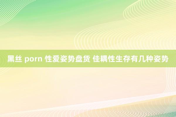 黑丝 porn 性爱姿势盘货 佳耦性生存有几种姿势