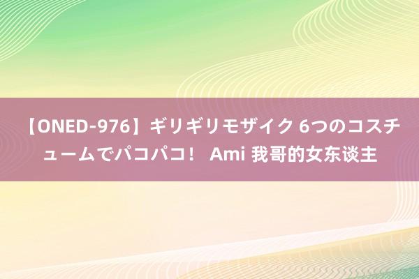 【ONED-976】ギリギリモザイク 6つのコスチュームでパコパコ！ Ami 我哥的女东谈主