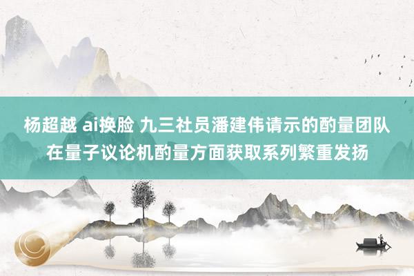 杨超越 ai换脸 九三社员潘建伟请示的酌量团队在量子议论机酌量方面获取系列繁重发扬