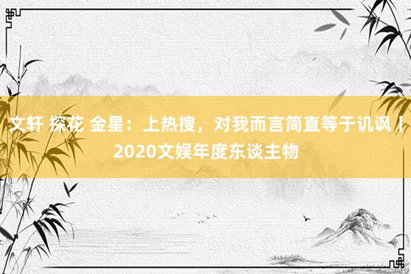 文轩 探花 金星：上热搜，对我而言简直等于讥讽丨2020文娱年度东谈主物