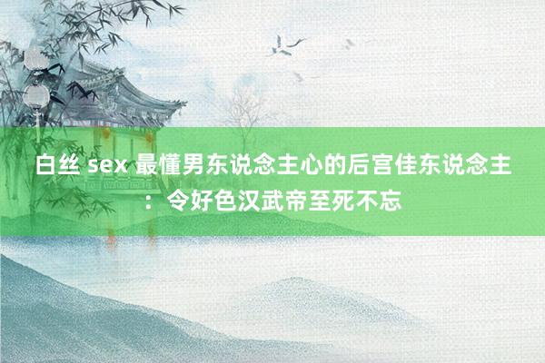 白丝 sex 最懂男东说念主心的后宫佳东说念主：令好色汉武帝至死不忘