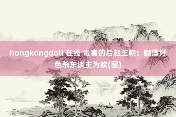 hongkongdoll 在线 毒害的后赵王朝：酗酒好色杀东谈主为欢(图)