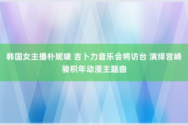 韩国女主播朴妮唛 吉卜力音乐会将访台 演绎宫崎骏积年动漫主题曲