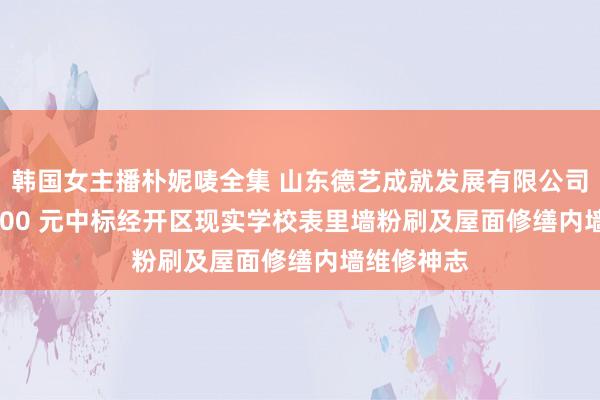 韩国女主播朴妮唛全集 山东德艺成就发展有限公司以 3728000 元中标经开区现实学校表里墙粉刷及屋面修缮内墙维修神志