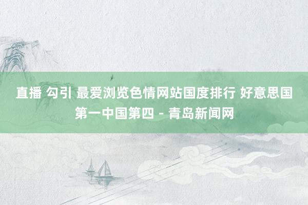 直播 勾引 最爱浏览色情网站国度排行 好意思国第一中国第四－青岛新闻网