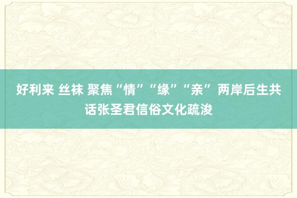 好利来 丝袜 聚焦“情”“缘”“亲” 两岸后生共话张圣君信俗文化疏浚