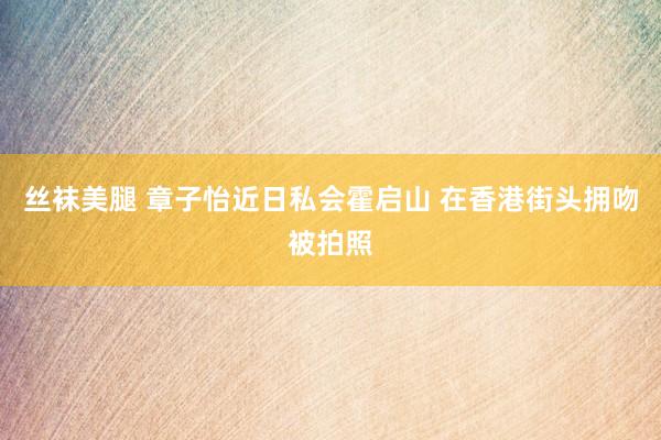 丝袜美腿 章子怡近日私会霍启山 在香港街头拥吻被拍照