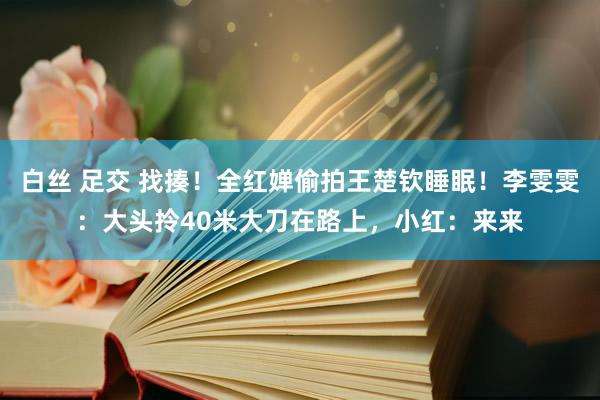 白丝 足交 找揍！全红婵偷拍王楚钦睡眠！李雯雯：大头拎40米大刀在路上，小红：来来