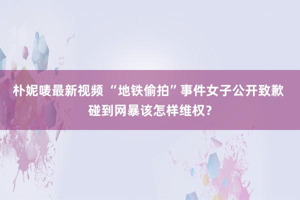 朴妮唛最新视频 “地铁偷拍”事件女子公开致歉 碰到网暴该怎样维权？