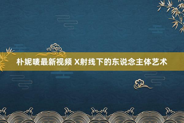 朴妮唛最新视频 X射线下的东说念主体艺术