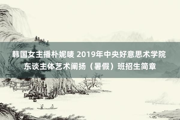 韩国女主播朴妮唛 2019年中央好意思术学院 东谈主体艺术阐扬（暑假）班招生简章