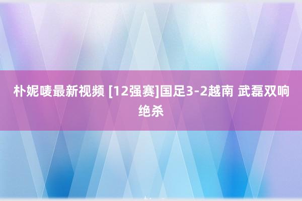 朴妮唛最新视频 [12强赛]国足3-2越南 武磊双响绝杀