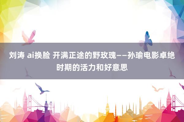 刘涛 ai换脸 开满正途的野玫瑰——孙瑜电影卓绝时期的活力和好意思