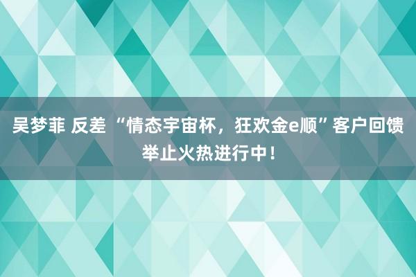 吴梦菲 反差 “情态宇宙杯，狂欢金e顺”客户回馈举止火热进行中！