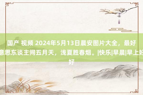 国产 视频 2024年5月13日晨安图片大全，最好意思东谈主间五月天，浅夏胜春烟。|快乐|早晨|早上好