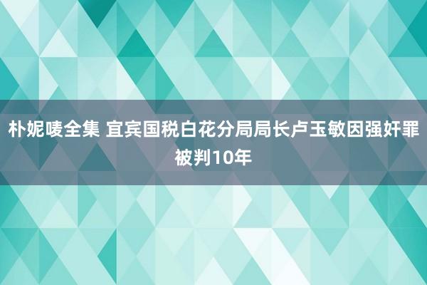 朴妮唛全集 宜宾国税白花分局局长卢玉敏因强奸罪被判10年