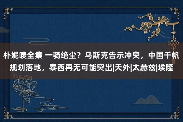 朴妮唛全集 一骑绝尘？马斯克告示冲突，中国千帆规划落地，泰西再无可能突出|天外|太赫兹|埃隆