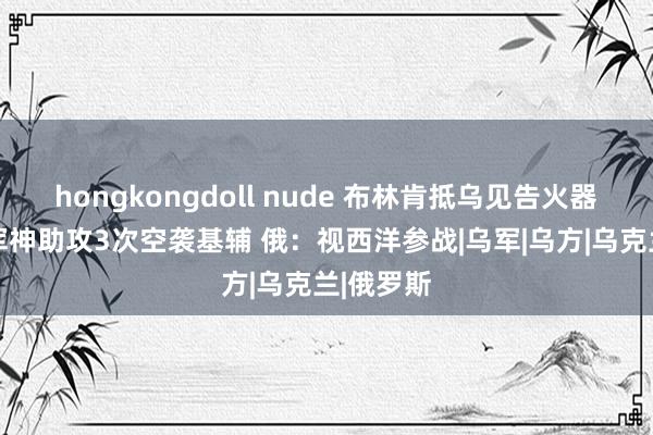 hongkongdoll nude 布林肯抵乌见告火器解禁 俄军神助攻3次空袭基辅 俄：视西洋参战|乌军|乌方|乌克兰|俄罗斯