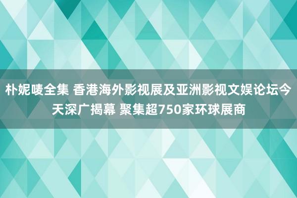 朴妮唛全集 香港海外影视展及亚洲影视文娱论坛今天深广揭幕 聚集超750家环球展商