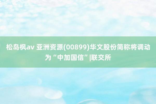 松岛枫av 亚洲资源(00899)华文股份简称将调动为“中加国信”|联交所