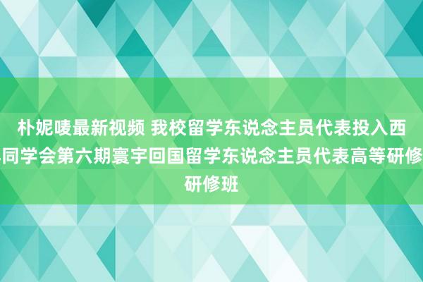 朴妮唛最新视频 我校留学东说念主员代表投入西洋同学会第六期寰宇回国留学东说念主员代表高等研修班