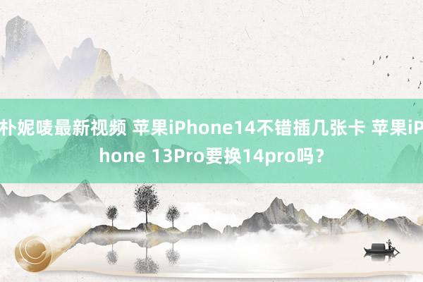 朴妮唛最新视频 苹果iPhone14不错插几张卡 苹果iPhone 13Pro要换14pro吗？