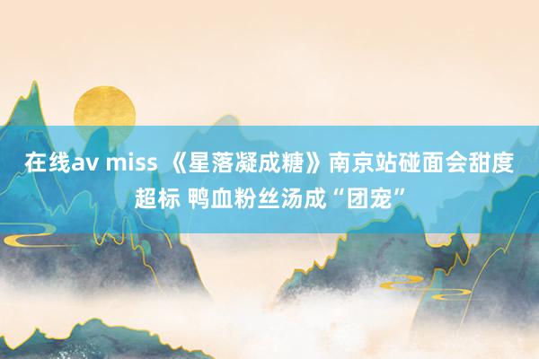 在线av miss 《星落凝成糖》南京站碰面会甜度超标 鸭血粉丝汤成“团宠”