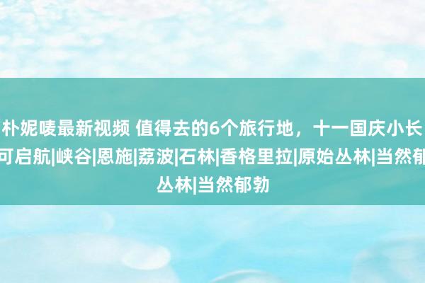 朴妮唛最新视频 值得去的6个旅行地，十一国庆小长假可启航|峡谷|恩施|荔波|石林|香格里拉|原始丛林|当然郁勃