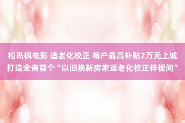 松岛枫电影 适老化校正 每户最高补贴2万元上城打造全省首个“以旧换新房家适老化校正样板间”