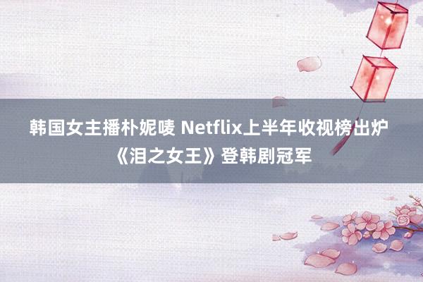 韩国女主播朴妮唛 Netflix上半年收视榜出炉 《泪之女王》登韩剧冠军