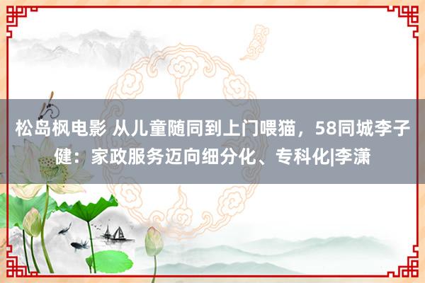 松岛枫电影 从儿童随同到上门喂猫，58同城李子健：家政服务迈向细分化、专科化|李潇