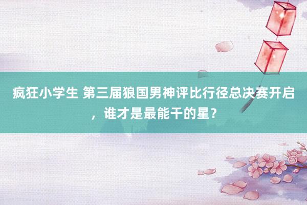 疯狂小学生 第三届狼国男神评比行径总决赛开启，谁才是最能干的星？