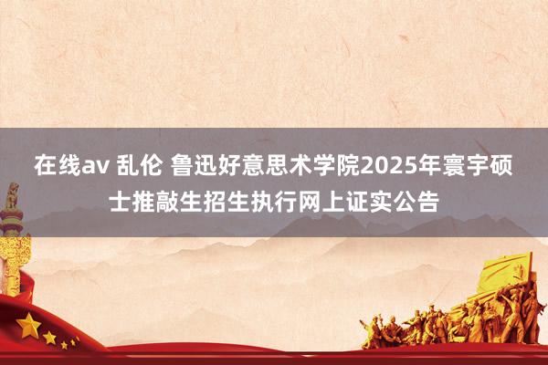 在线av 乱伦 鲁迅好意思术学院2025年寰宇硕士推敲生招生执行网上证实公告