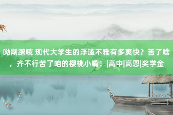 呦剐蹭哦 现代大学生的浮滥不雅有多爽快？苦了啥，齐不行苦了咱的樱桃小嘴！|高中|高恩|奖学金