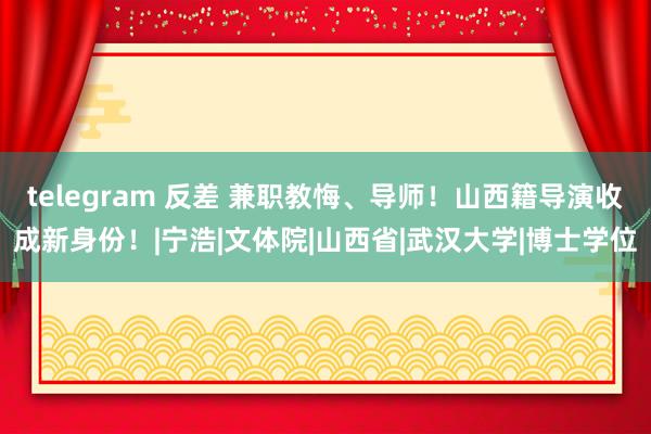 telegram 反差 兼职教悔、导师！山西籍导演收成新身份！|宁浩|文体院|山西省|武汉大学|博士学位