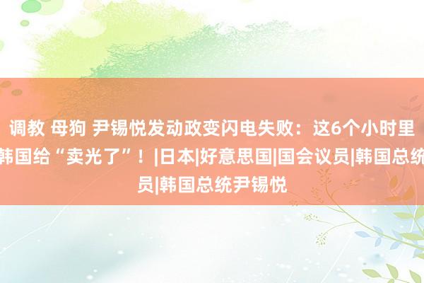 调教 母狗 尹锡悦发动政变闪电失败：这6个小时里澈底把韩国给“卖光了”！|日本|好意思国|国会议员|韩国总统尹锡悦