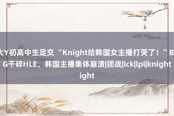 大Y初高中生足交 “Knight给韩国女主播打哭了！”BLG干碎HLE，韩国主播集体崩溃|团战|lck|lpl|knight