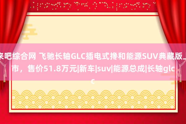 来吧综合网 飞驰长轴GLC插电式搀和能源SUV典藏版上市，售价51.8万元|新车|suv|能源总成|长轴glc