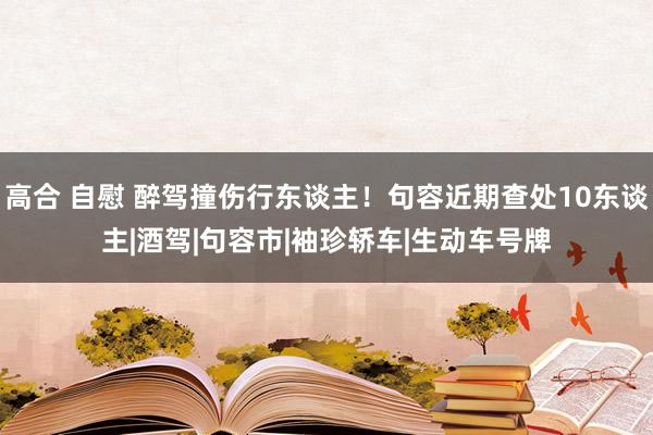 高合 自慰 醉驾撞伤行东谈主！句容近期查处10东谈主|酒驾|句容市|袖珍轿车|生动车号牌